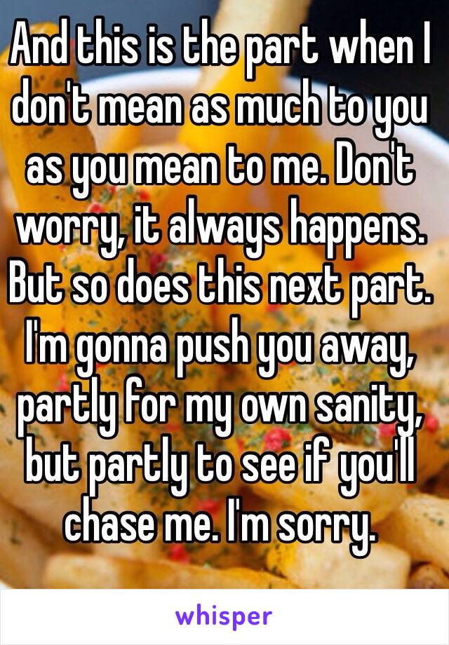 And this is the part when I don't mean as much to you as you mean to me. Don't worry, it always happens. But so does this next part. I'm gonna push you away, partly for my own sanity, but partly to see if you'll chase me. I'm sorry. 