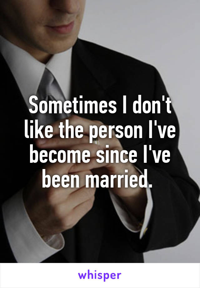 Sometimes I don't like the person I've become since I've been married. 