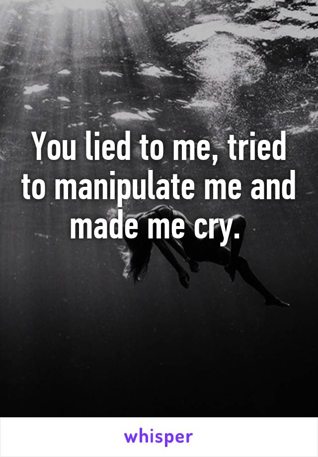 You lied to me, tried to manipulate me and made me cry. 

