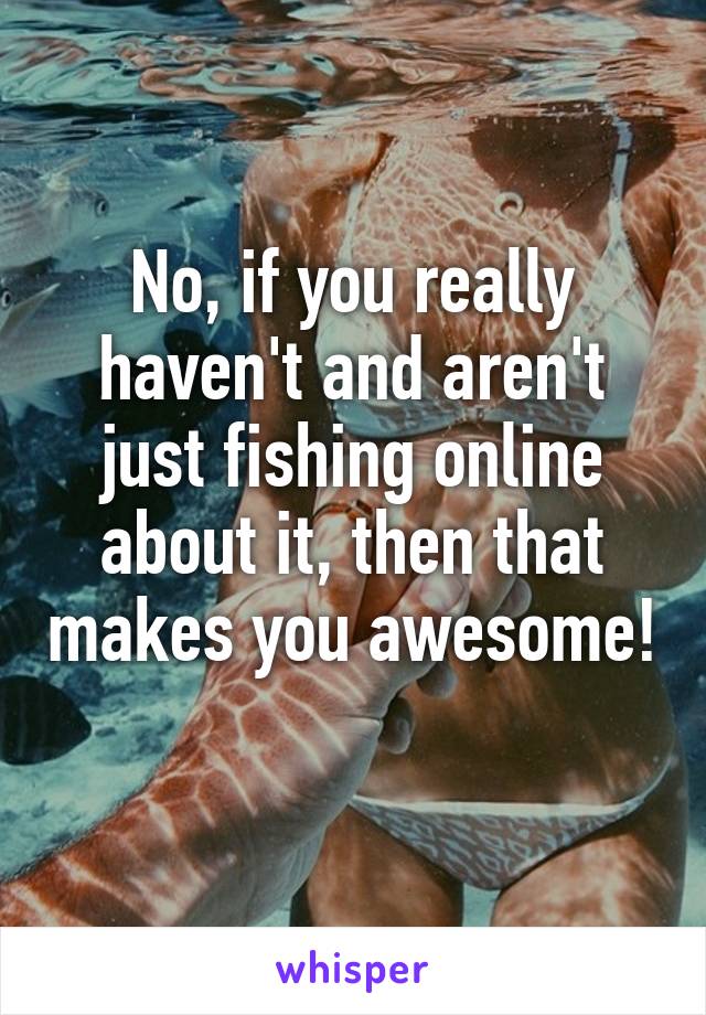 No, if you really haven't and aren't just fishing online about it, then that makes you awesome! 