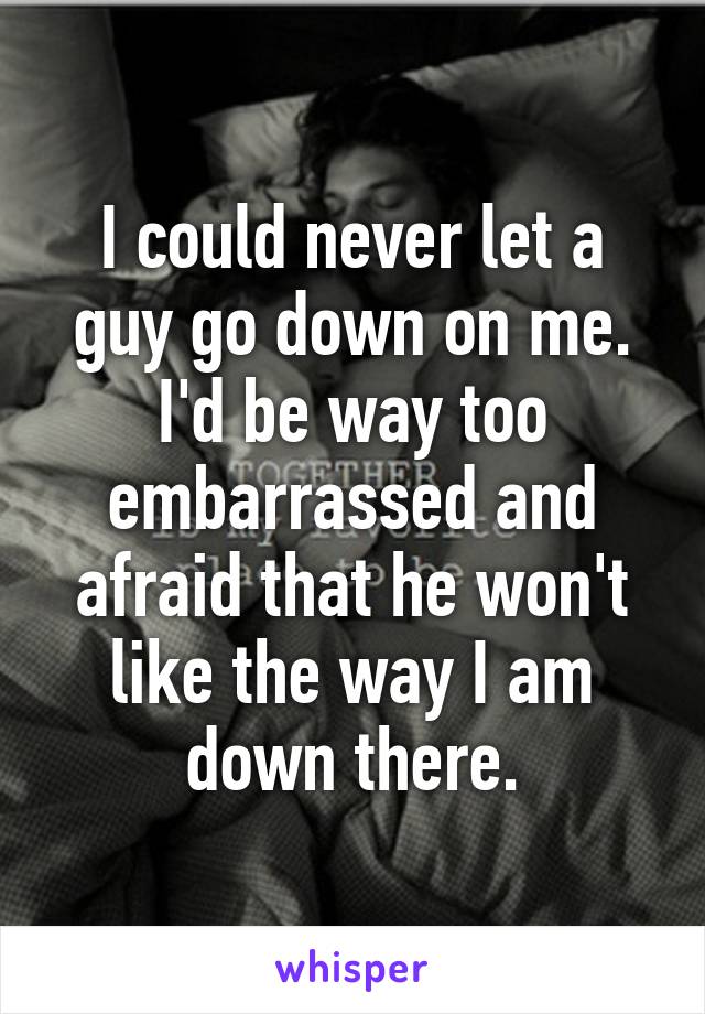 I could never let a guy go down on me. I'd be way too embarrassed and afraid that he won't like the way I am down there.