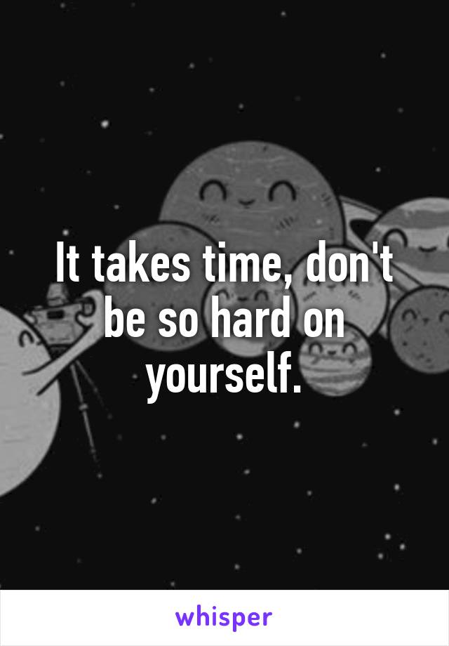 It takes time, don't be so hard on yourself.