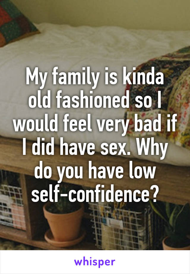 My family is kinda old fashioned so I would feel very bad if I did have sex. Why do you have low self-confidence?