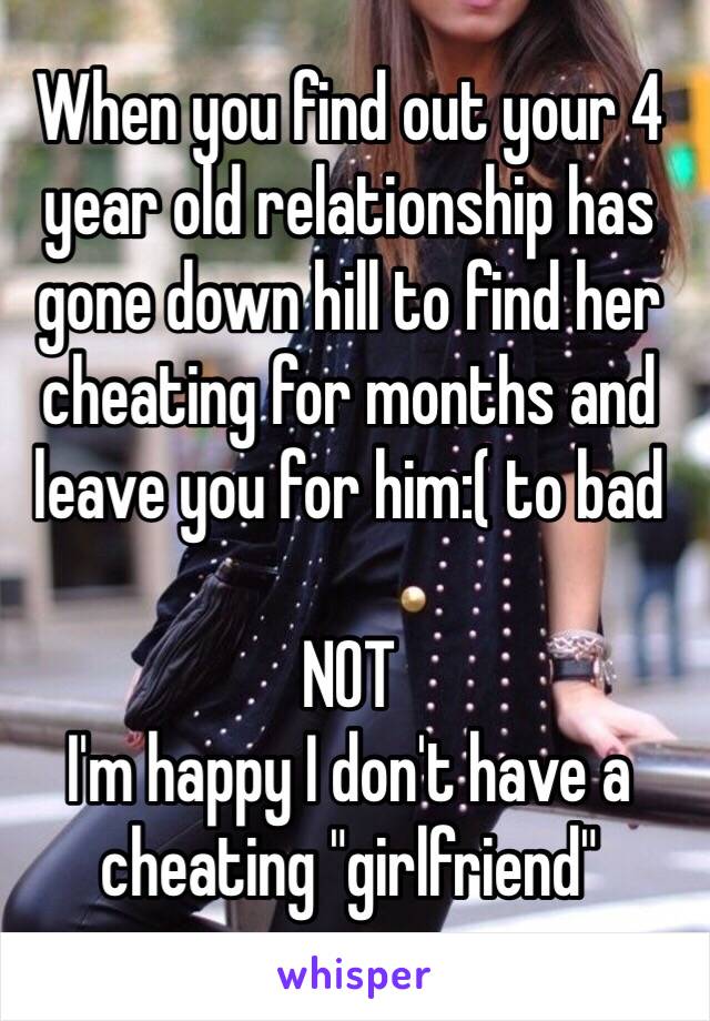 When you find out your 4 year old relationship has gone down hill to find her cheating for months and leave you for him:( to bad

NOT 
I'm happy I don't have a cheating "girlfriend"