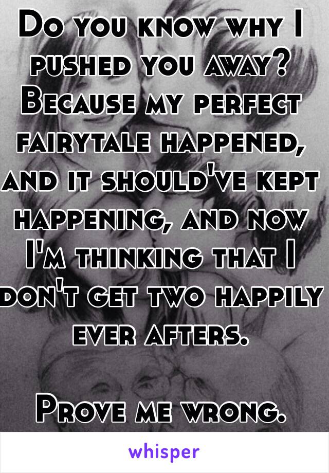 Do you know why I pushed you away? Because my perfect fairytale happened, and it should've kept happening, and now I'm thinking that I don't get two happily ever afters. 

Prove me wrong. 