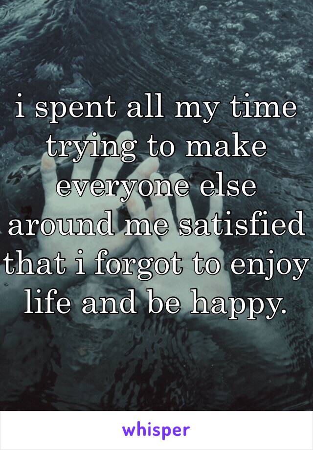 i spent all my time trying to make everyone else around me satisfied that i forgot to enjoy life and be happy.