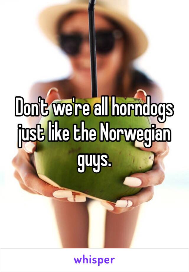 Don't we're all horndogs just like the Norwegian guys.