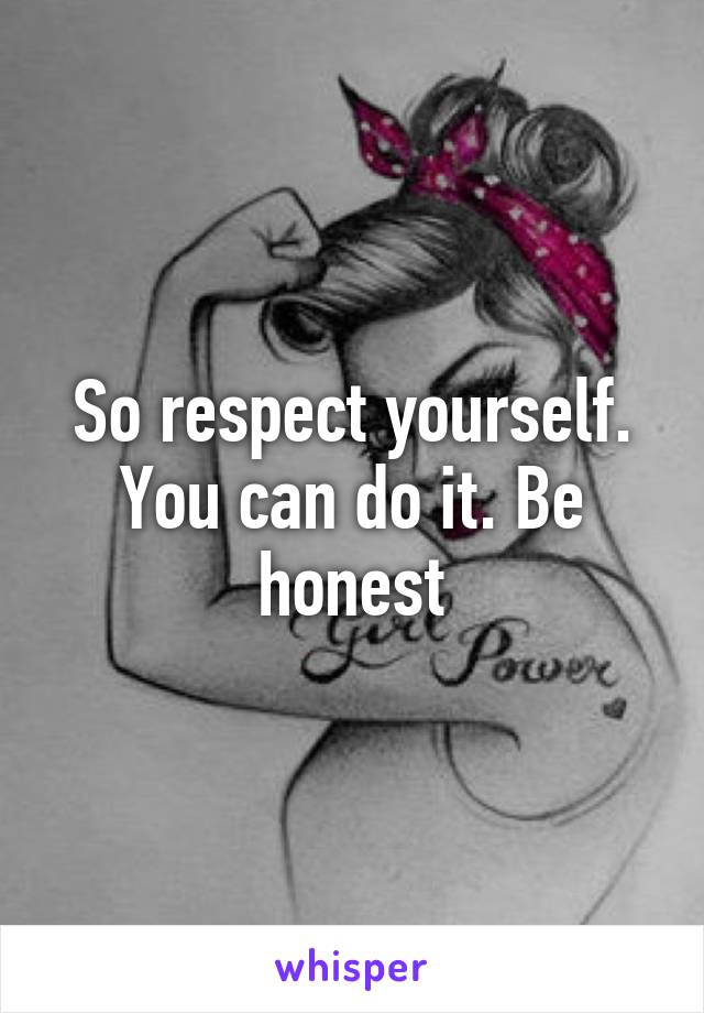 So respect yourself. You can do it. Be honest