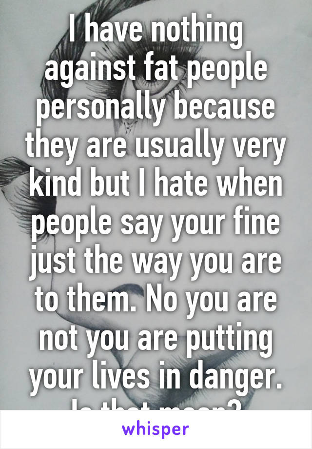 I have nothing against fat people personally because they are usually very kind but I hate when people say your fine just the way you are to them. No you are not you are putting your lives in danger. Is that mean?