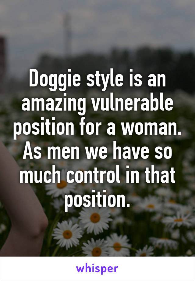 Doggie style is an amazing vulnerable position for a woman. As men we have so much control in that position.