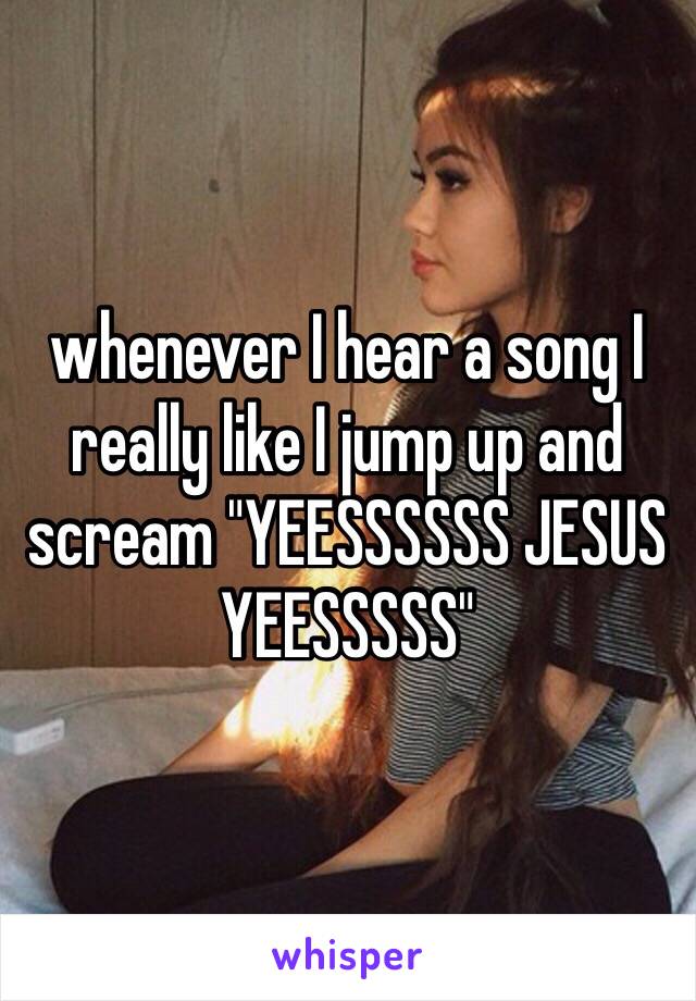 whenever I hear a song I really like I jump up and scream "YEESSSSSS JESUS YEESSSSS" 