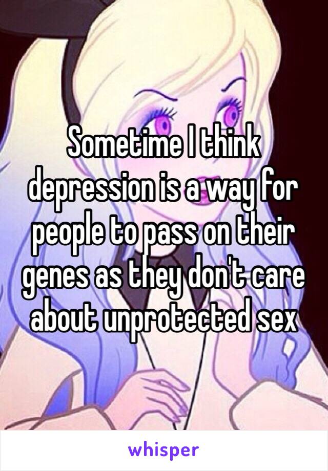 Sometime I think depression is a way for people to pass on their genes as they don't care about unprotected sex 