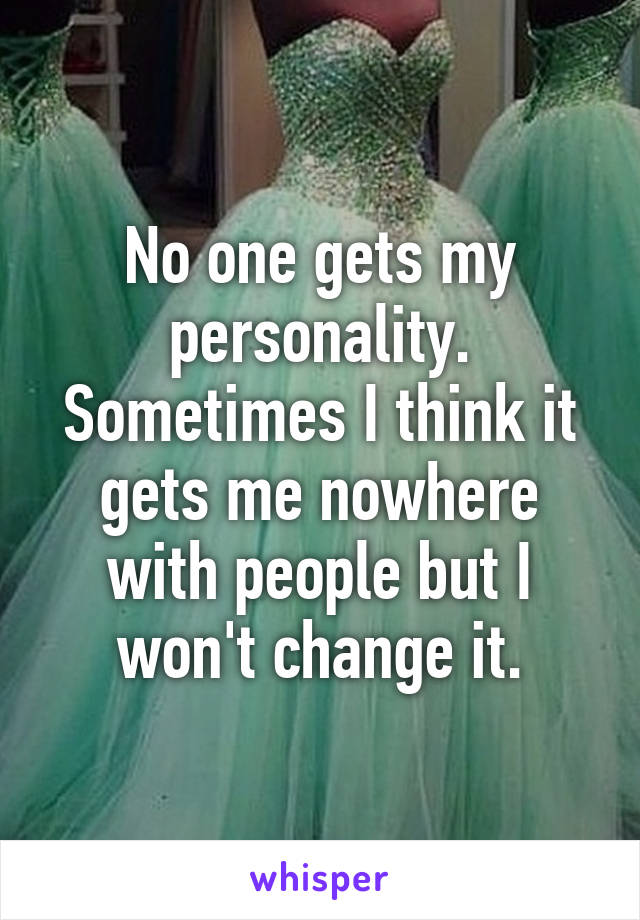 No one gets my personality. Sometimes I think it gets me nowhere with people but I won't change it.