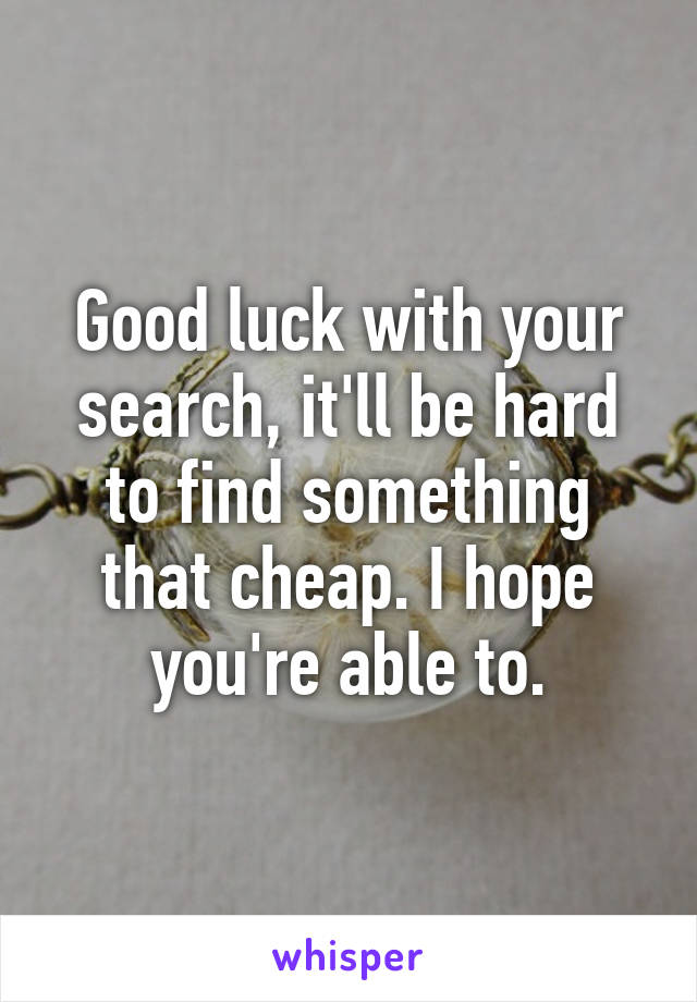 Good luck with your search, it'll be hard to find something that cheap. I hope you're able to.