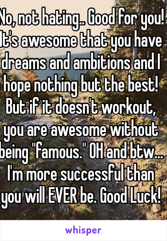 No, not hating.. Good for you! It's awesome that you have dreams and ambitions and I hope nothing but the best! But if it doesn't workout, you are awesome without being "famous." OH and btw... I'm more successful than you will EVER be. Good Luck! 