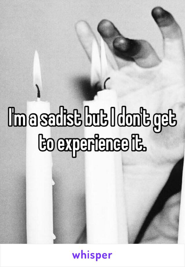 I'm a sadist but I don't get to experience it. 