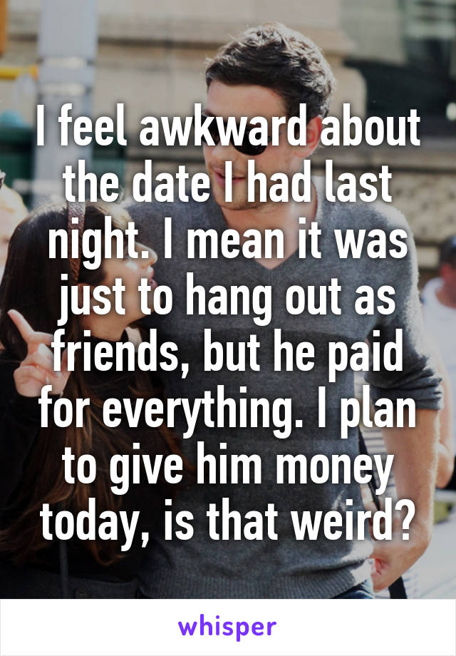 I feel awkward about the date I had last night. I mean it was just to hang out as friends, but he paid for everything. I plan to give him money today, is that weird?