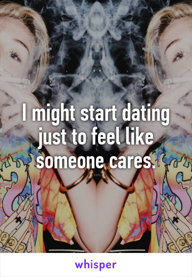 I might start dating just to feel like someone cares.