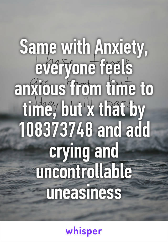 Same with Anxiety, everyone feels anxious from time to time, but x that by 108373748 and add crying and uncontrollable uneasiness