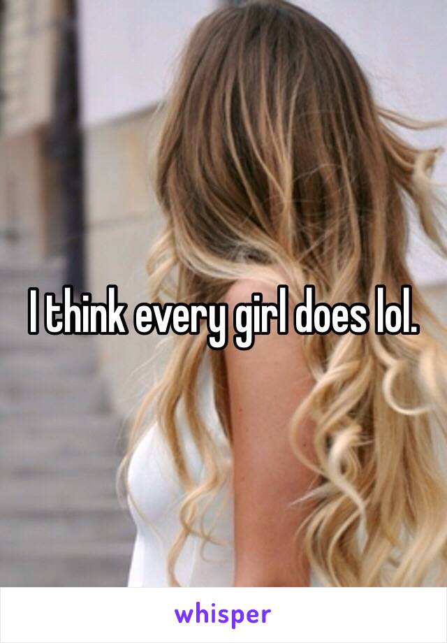 I think every girl does lol. 