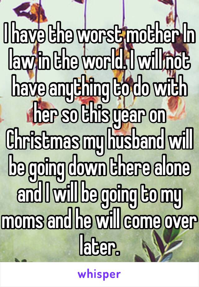 I have the worst mother In law in the world. I will not have anything to do with her so this year on Christmas my husband will be going down there alone and I will be going to my moms and he will come over later. 