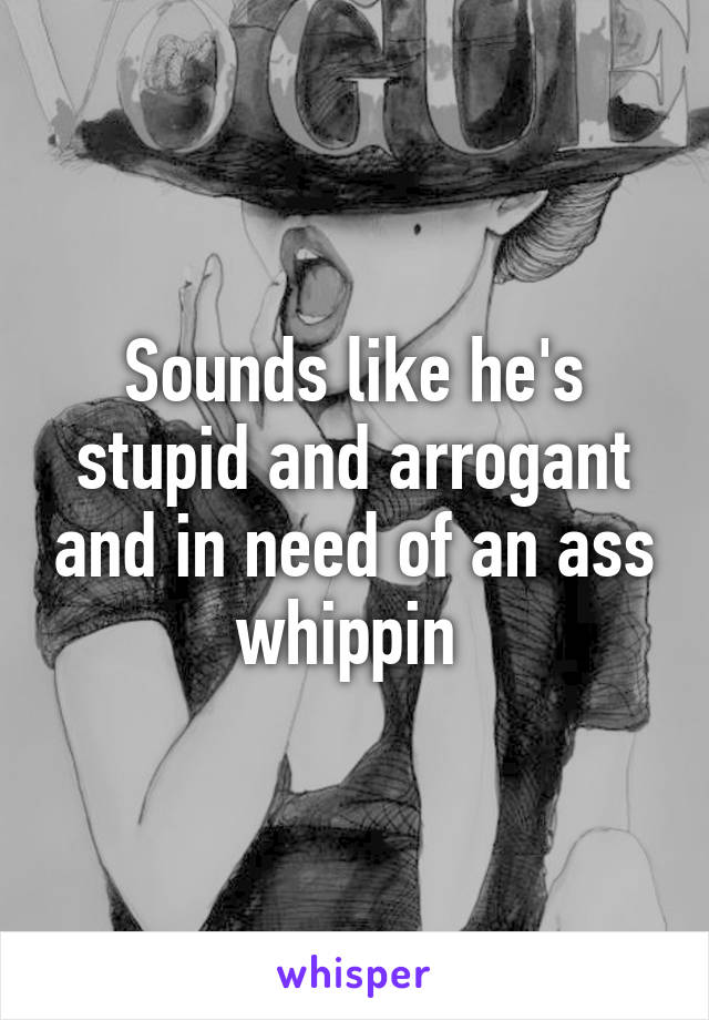 Sounds like he's stupid and arrogant and in need of an ass whippin 