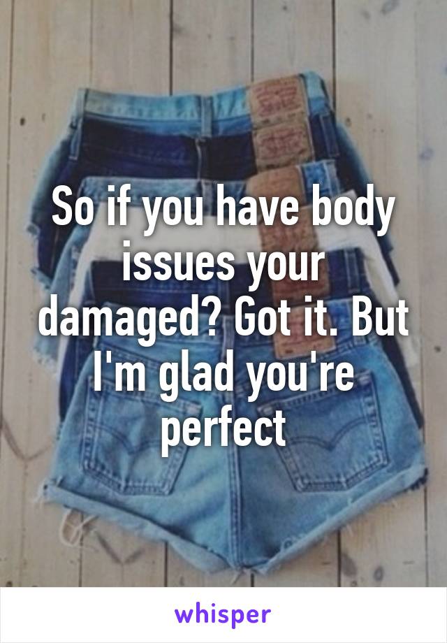 So if you have body issues your damaged? Got it. But I'm glad you're perfect