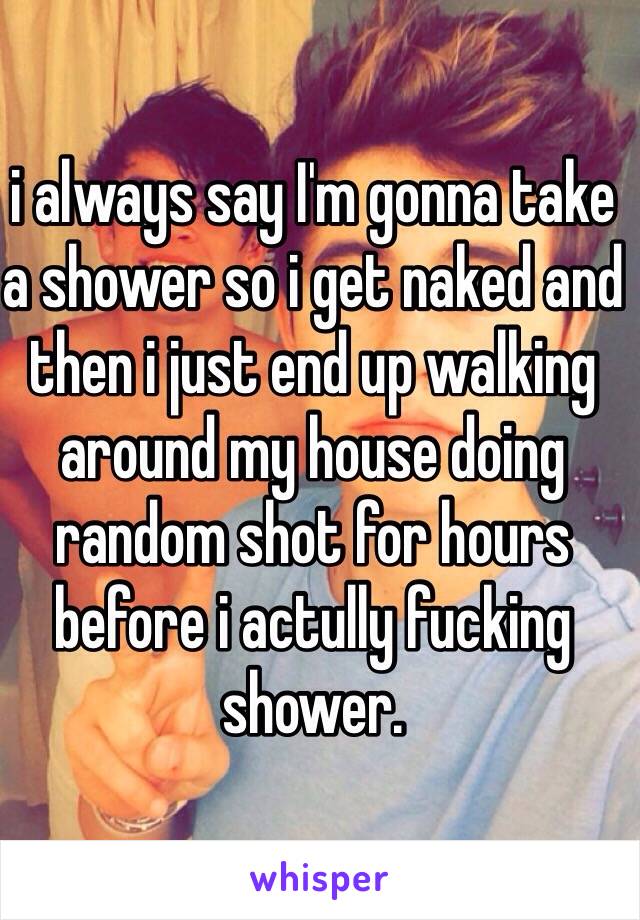 i always say I'm gonna take a shower so i get naked and then i just end up walking around my house doing random shot for hours before i actully fucking shower.
