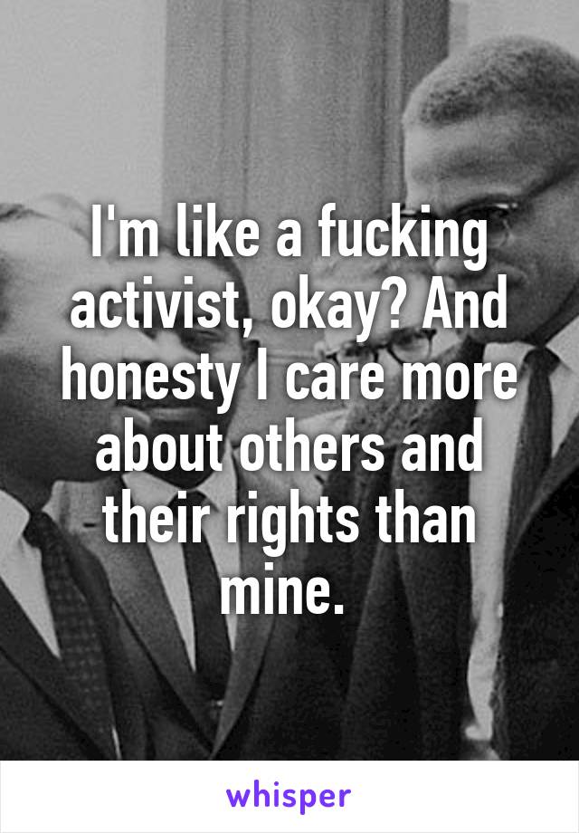 I'm like a fucking activist, okay? And honesty I care more about others and their rights than mine. 