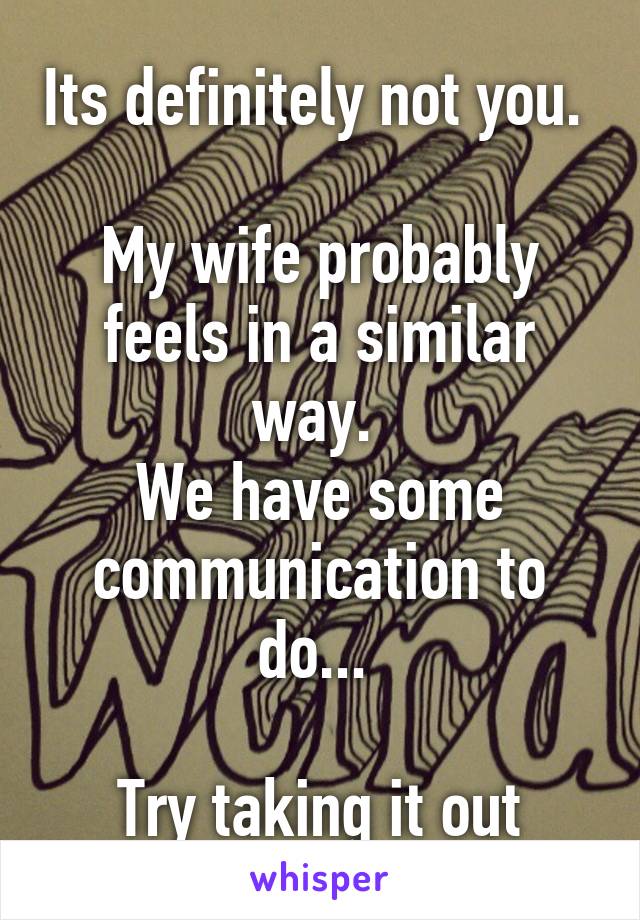 Its definitely not you. 

My wife probably feels in a similar way. 
We have some communication to do... 

Try taking it out