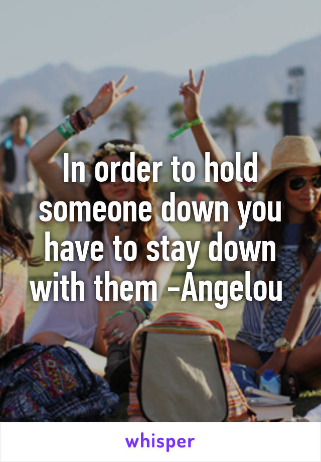 In order to hold someone down you have to stay down with them -Angelou 