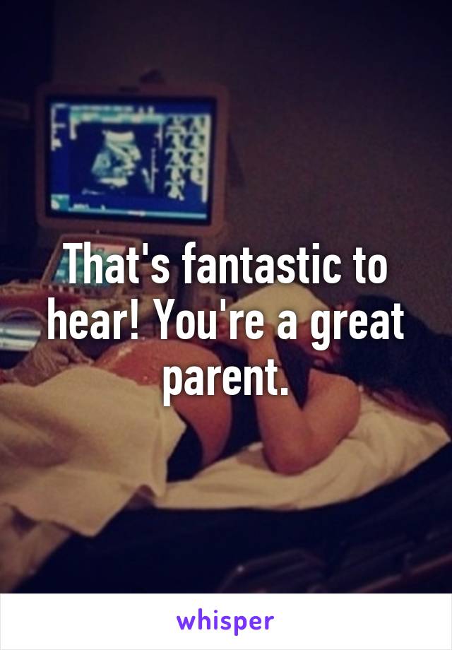 That's fantastic to hear! You're a great parent.