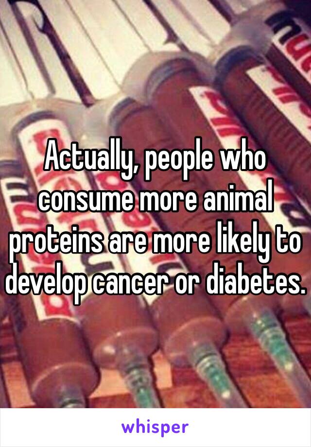 Actually, people who consume more animal proteins are more likely to develop cancer or diabetes. 