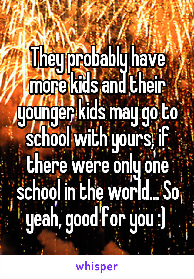 They probably have more kids and their younger kids may go to school with yours, if there were only one school in the world... So yeah, good for you :) 