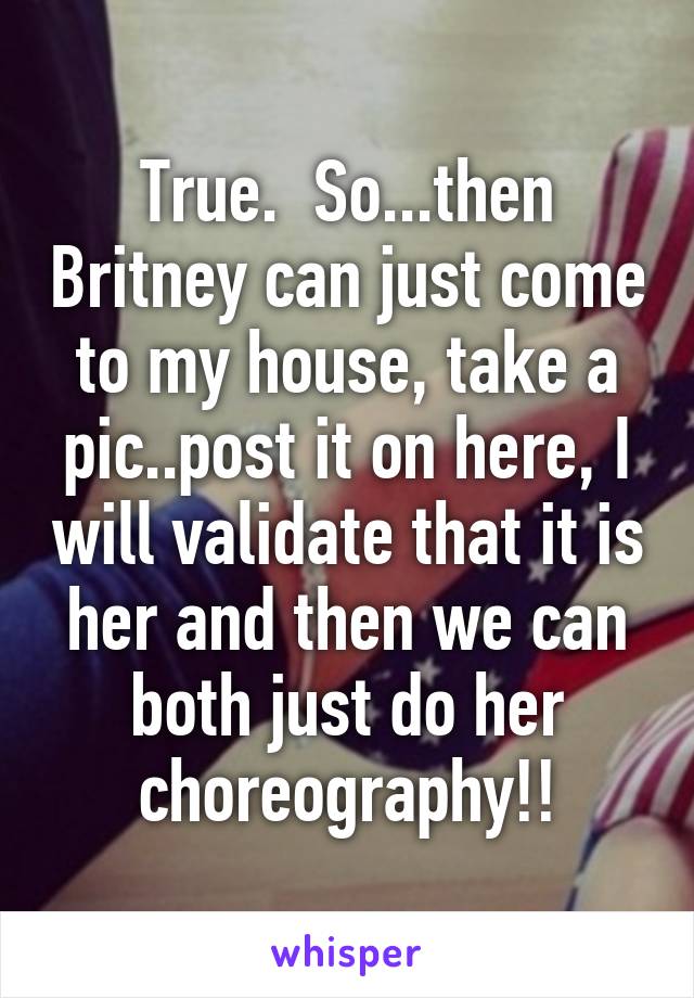 True.  So...then Britney can just come to my house, take a pic..post it on here, I will validate that it is her and then we can both just do her choreography!!