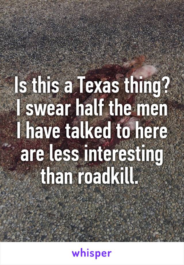 Is this a Texas thing? I swear half the men I have talked to here are less interesting than roadkill. 