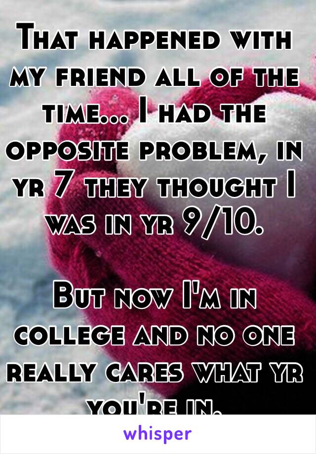 That happened with my friend all of the time... I had the opposite problem, in yr 7 they thought I was in yr 9/10.

But now I'm in college and no one really cares what yr you're in.