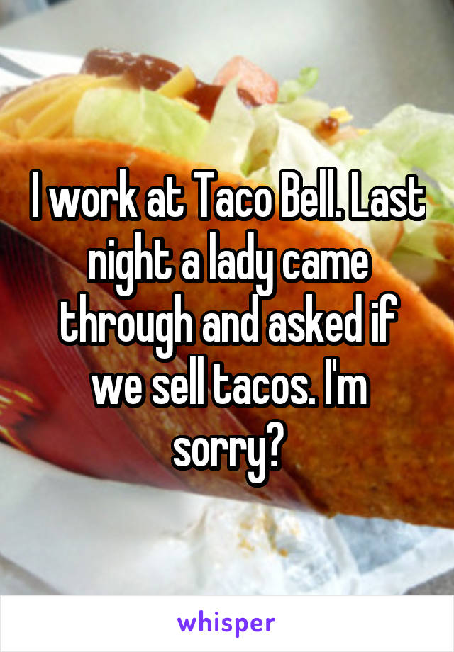 I work at Taco Bell. Last night a lady came through and asked if we sell tacos. I'm sorry?