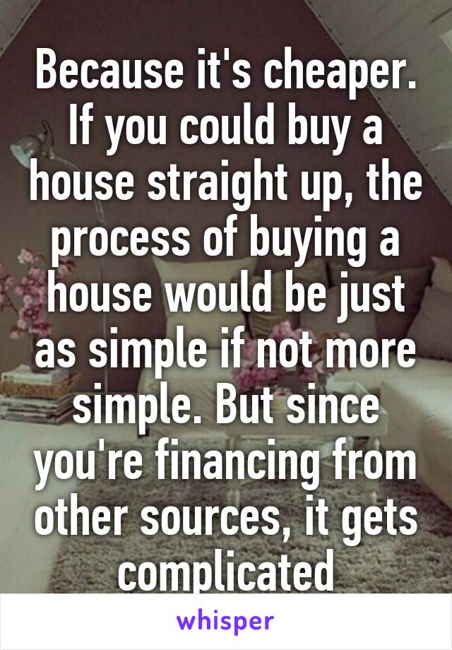 Because it's cheaper. If you could buy a house straight up, the process of buying a house would be just as simple if not more simple. But since you're financing from other sources, it gets complicated