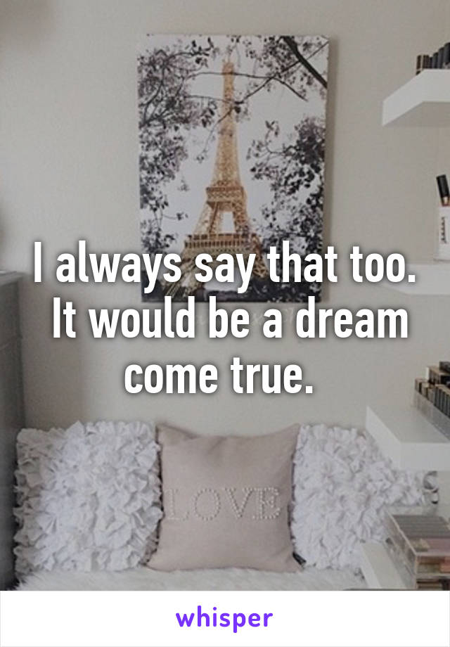 I always say that too.  It would be a dream come true. 