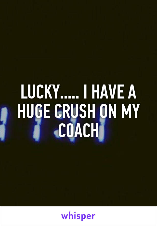 LUCKY..... I HAVE A HUGE CRUSH ON MY COACH