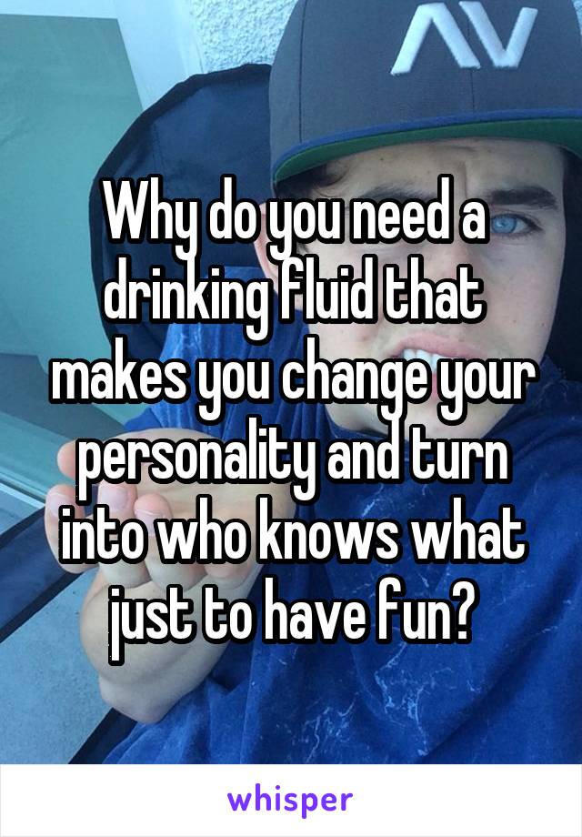 Why do you need a drinking fluid that makes you change your personality and turn into who knows what just to have fun?