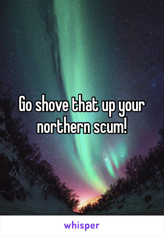 Go shove that up your northern scum! 