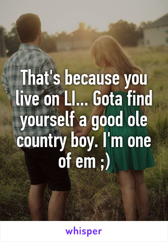 That's because you live on LI... Gota find yourself a good ole country boy. I'm one of em ;)