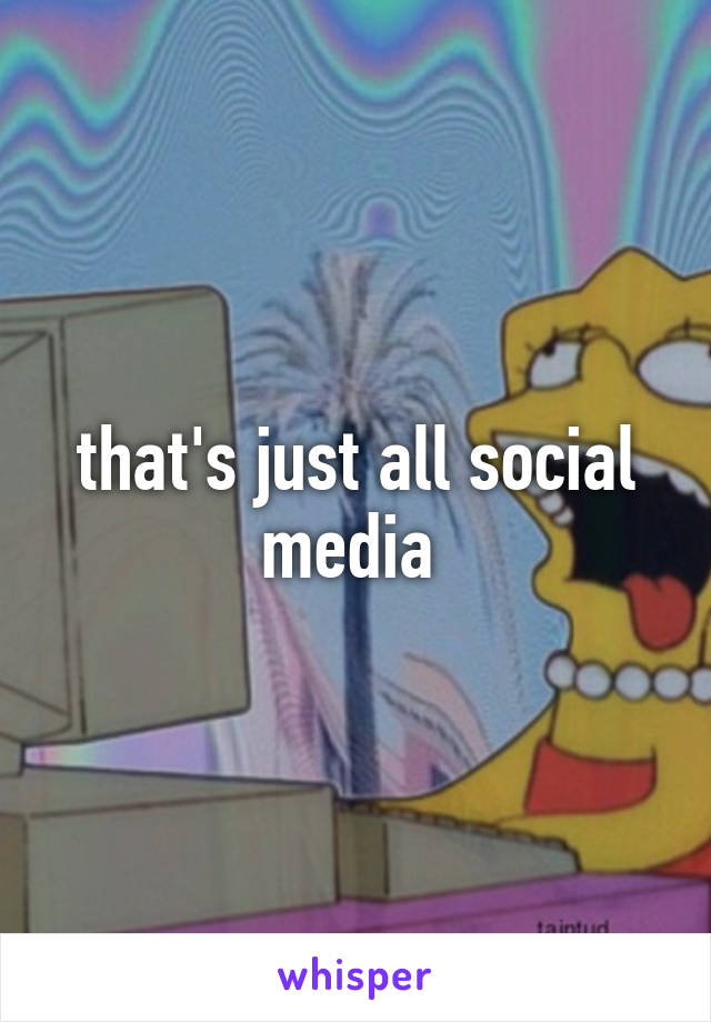 that's just all social media 