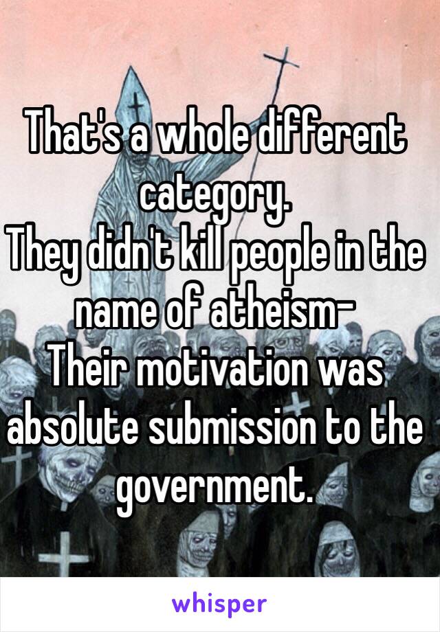 That's a whole different category.
They didn't kill people in the name of atheism-
Their motivation was absolute submission to the government.