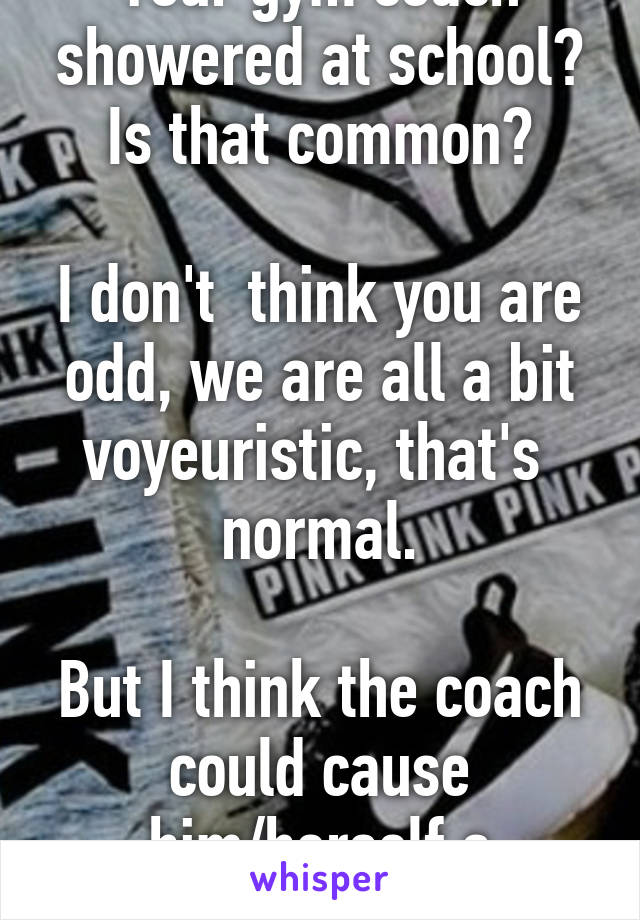 Your gym coach showered at school? Is that common?

I don't  think you are odd, we are all a bit voyeuristic, that's  normal.

But I think the coach could cause him/herself a problem. 