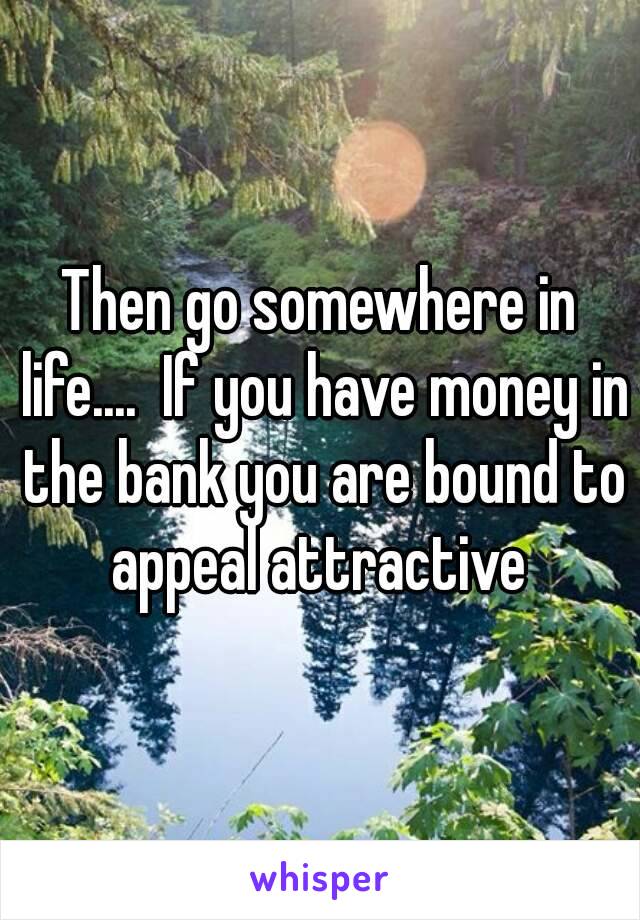 Then go somewhere in life....  If you have money in the bank you are bound to appeal attractive 