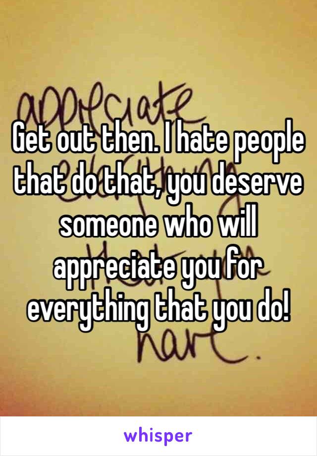 Get out then. I hate people that do that, you deserve someone who will appreciate you for everything that you do!