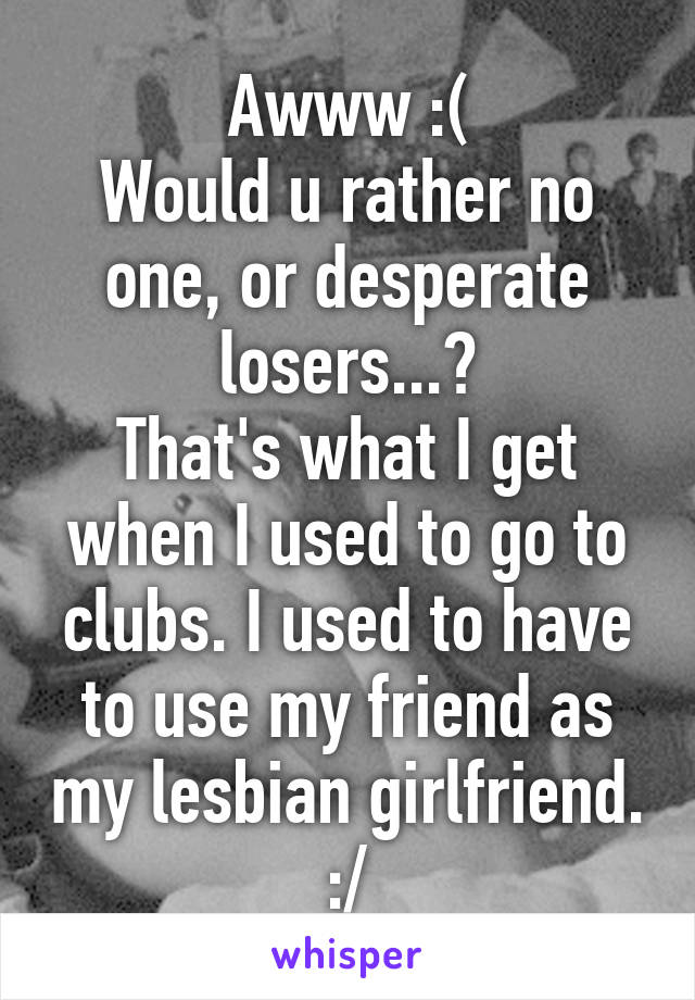 Awww :(
Would u rather no one, or desperate losers...?
That's what I get when I used to go to clubs. I used to have to use my friend as my lesbian girlfriend. :/